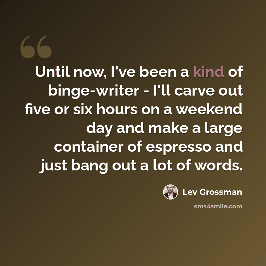 “Until now, I've been a kind of binge-writer - I'll carve out five or six hours on a weekend day and make a large container of espresso and just bang out a lot of words.” quote by Lev Grossman