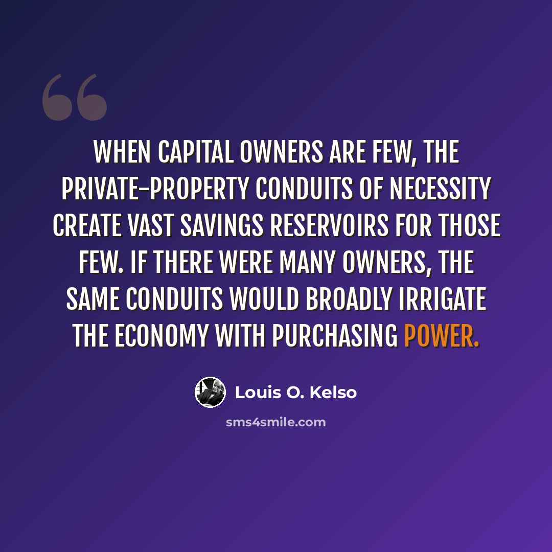 “When capital owners are few, the private-property conduits of necessity create vast savings reservoirs for those few. If there were many owners, the same conduits would broadly irrigate the economy with purchasing power.” quote by Louis O. Kelso