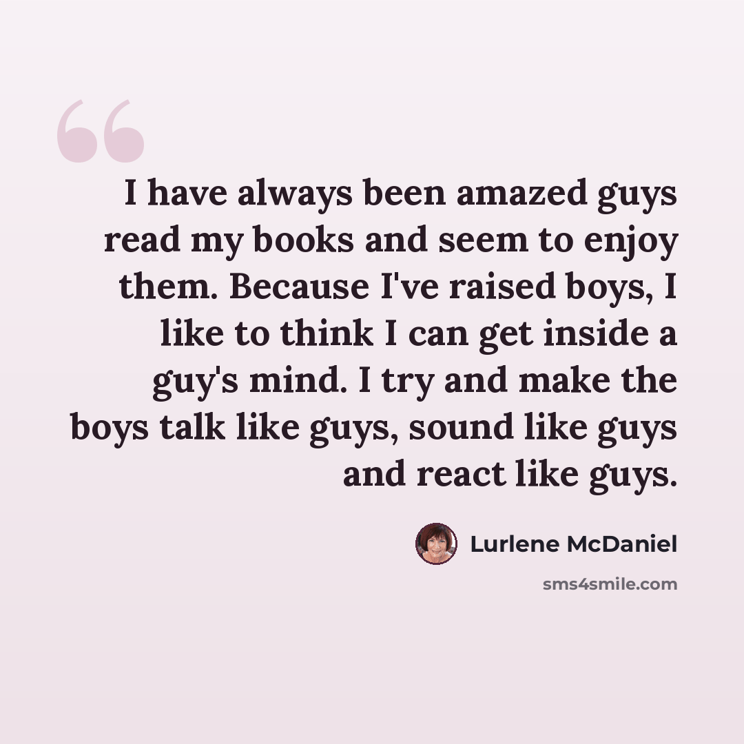 “I have always been amazed guys read my books and seem to enjoy them. Because I've raised boys, I like to think I can get inside a guy's mind. I try and make the boys talk like guys, sound like guys and react like guys.” quote by Lurlene McDaniel