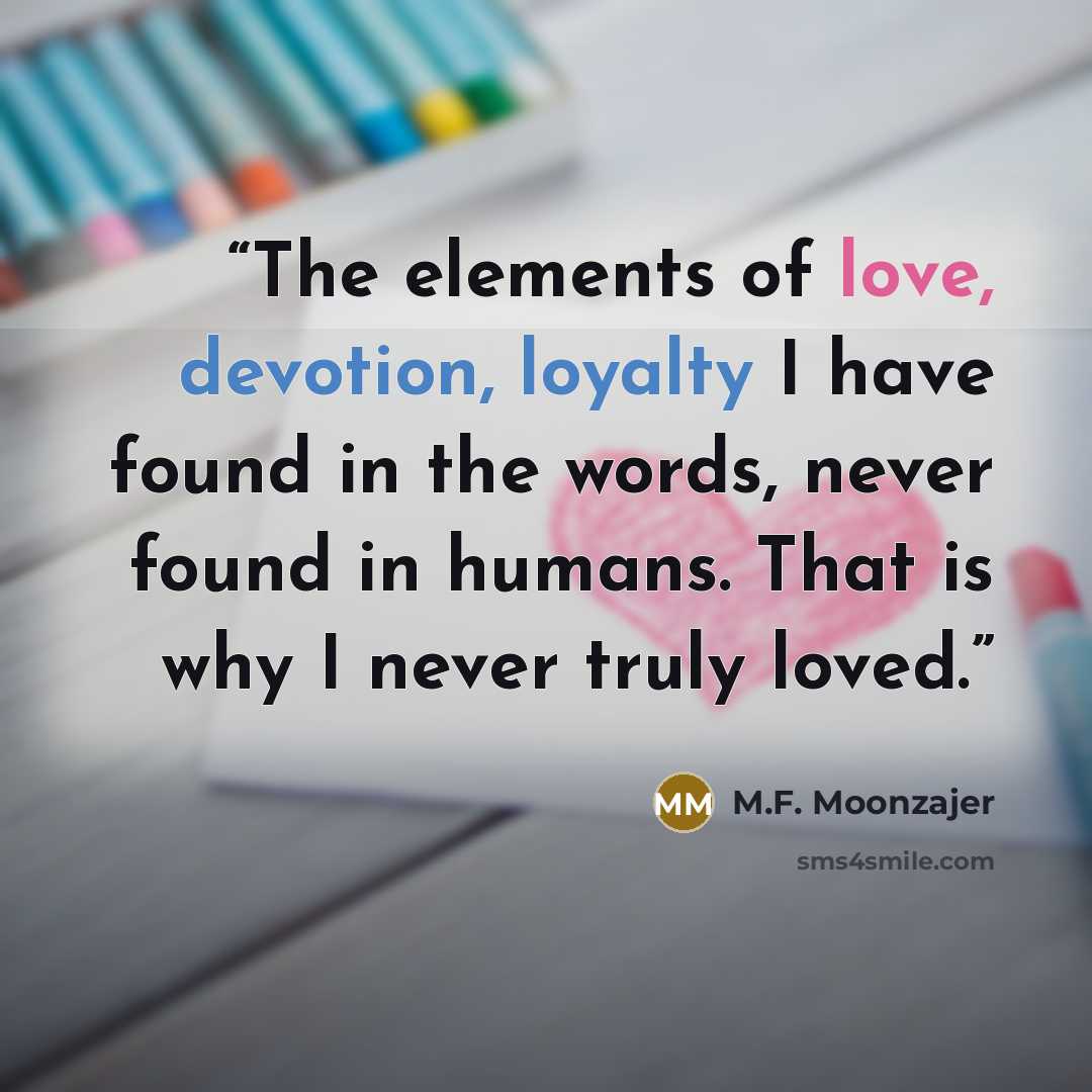 “The elements of love, devotion, loyalty I have found in the words, never found in humans. That is why I never truly loved.” quote by M.F. Moonzajer