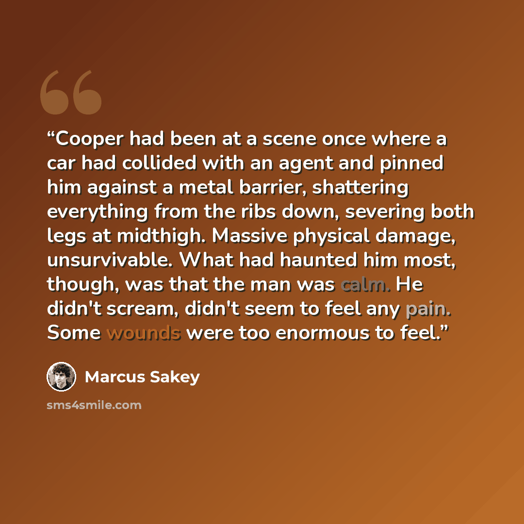 “Cooper had been at a scene once where a car had collided with an agent and pinned him against a metal barrier, shattering everything from the ribs down, severing both legs at midthigh. Massive physical damage, unsurvivable. What had haunted him most, though, was that the man was calm. He didn't…” quote by Marcus Sakey