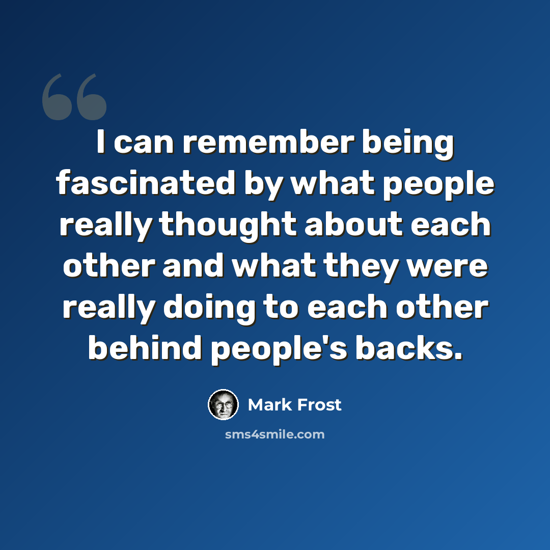 “I can remember being fascinated by what people really thought about each other and what they were really doing to each other behind people's backs.” quote by Mark Frost