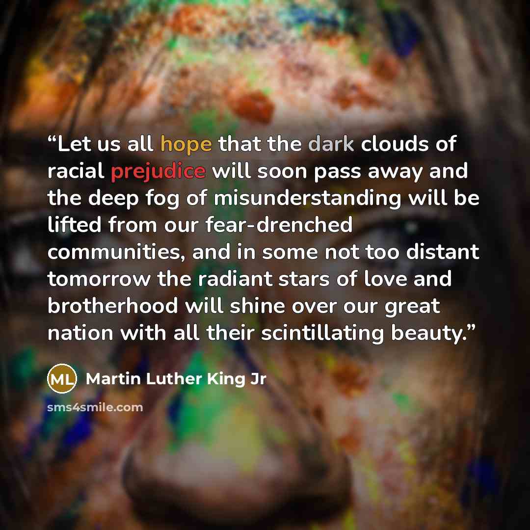 “Let us all hope that the dark clouds of racial prejudice will soon pass away and the deep fog of misunderstanding will be lifted from our fear-drenched communities, and in some not too distant tomorrow the radiant stars of love and brotherhood will shine over our great nation with all their…” quote by Martin Luther King Jr