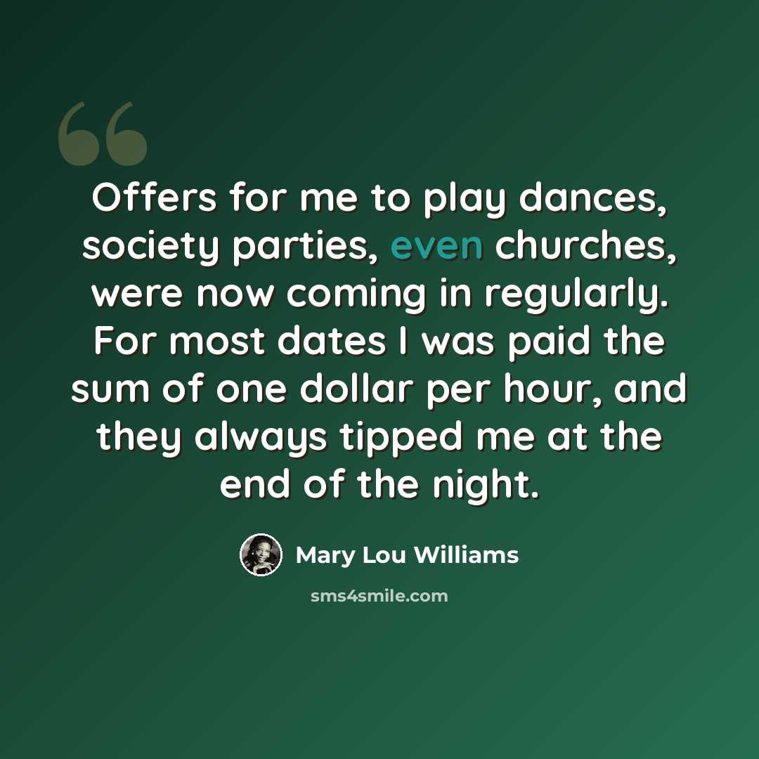 “Offers for me to play dances, society parties, even churches, were now coming in regularly. For most dates I was paid the sum of one dollar per hour, and they always tipped me at the end of the night.” quote by Mary Lou Williams