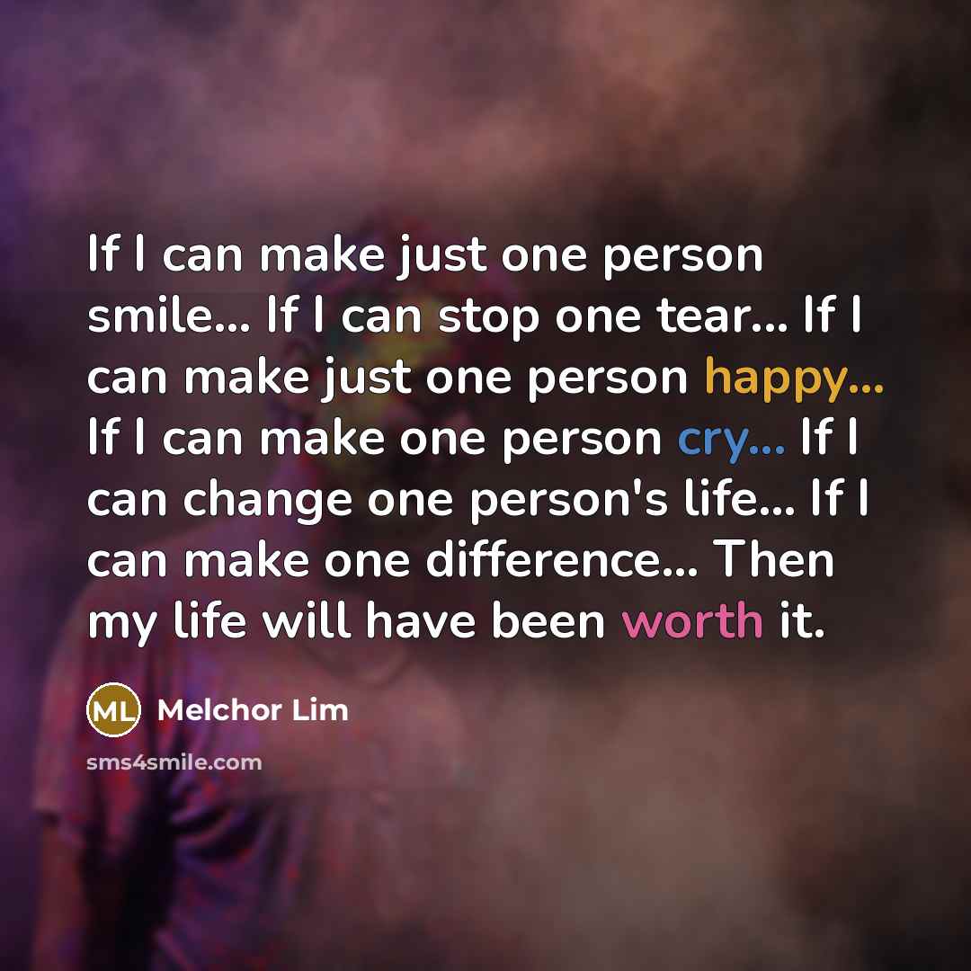 “If I can make just one person smile... If I can stop one tear... If I can make just one person happy... If I can make one person cry... If I can change one person's life... If I can make one difference... Then my life will have been worth it.” quote by Melchor Lim