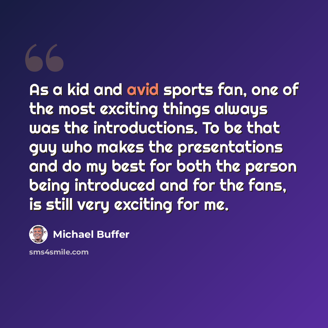 “As a kid and avid sports fan, one of the most exciting things always was the introductions. To be that guy who makes the presentations and do my best for both the person being introduced and for the fans, is still very exciting for me.” quote by Michael Buffer