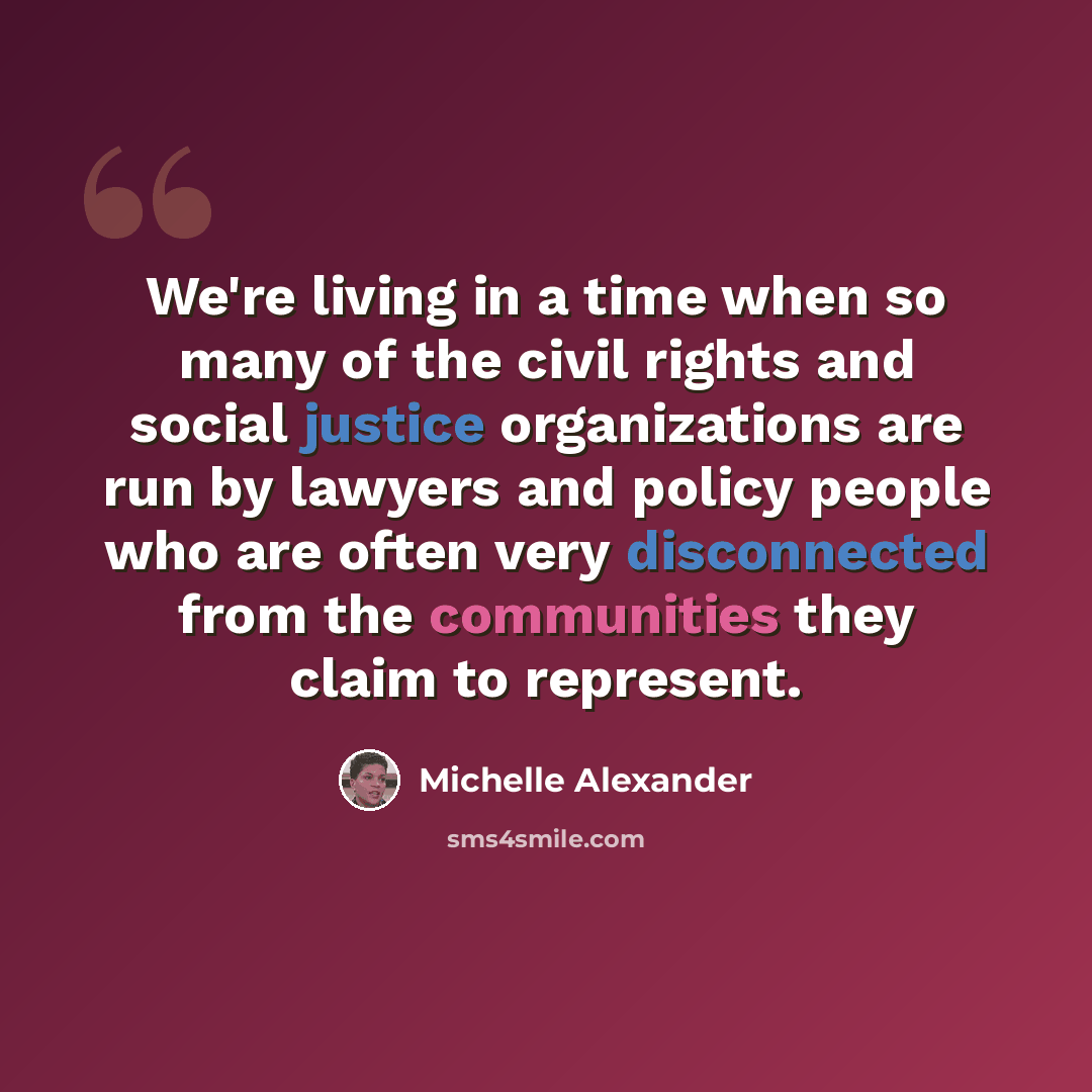 “We're living in a time when so many of the civil rights and social justice organizations are run by lawyers and policy people who are often very disconnected from the communities they claim to represent.” quote by Michelle Alexander