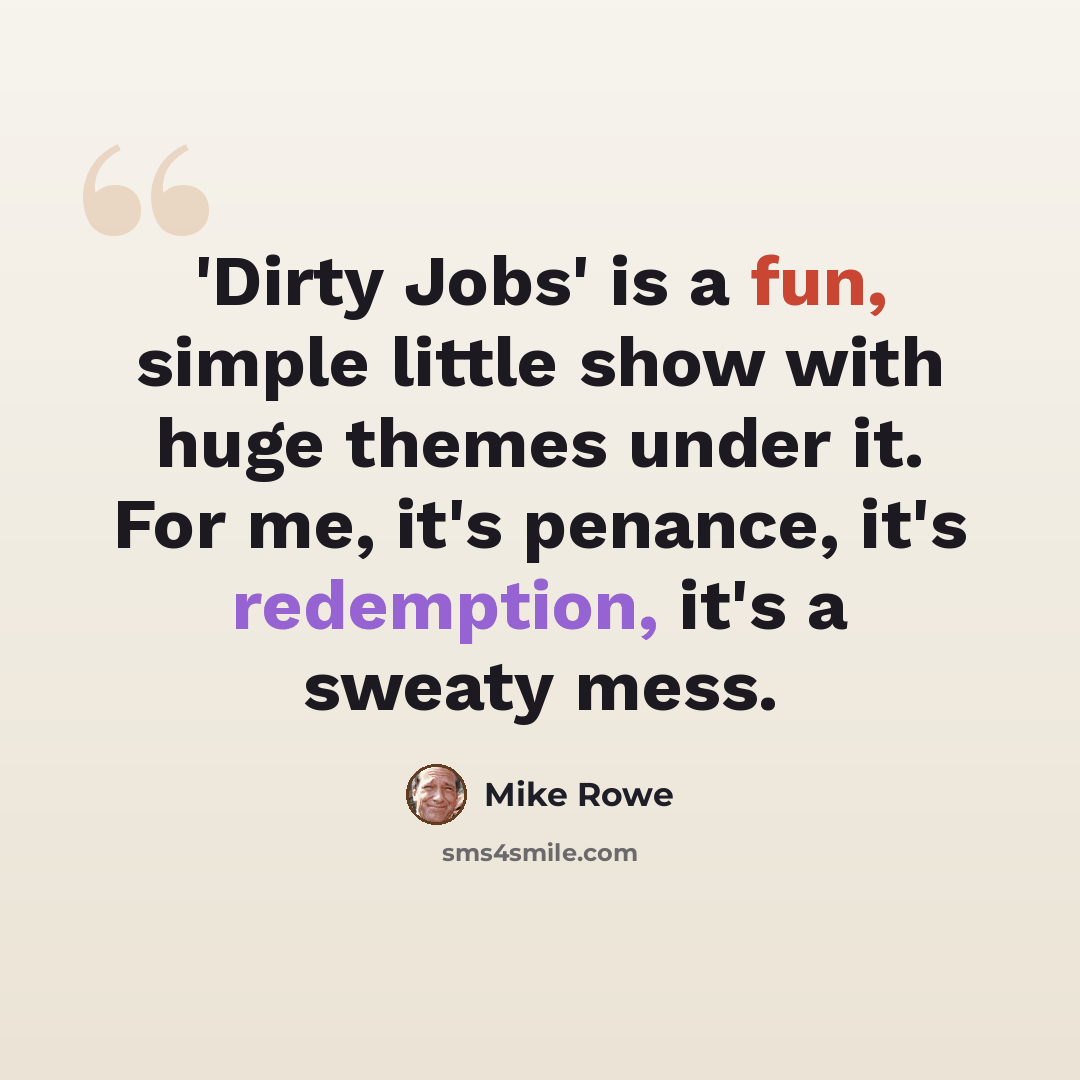 “'Dirty Jobs' is a fun, simple little show with huge themes under it. For me, it's penance, it's redemption, it's a sweaty mess.” quote by Mike Rowe
