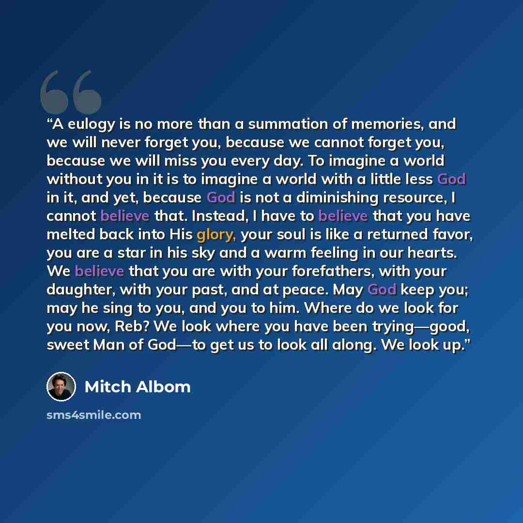 “A eulogy is no more than a summation of memories, and we will never forget you, because we cannot forget you, because we will miss you every day. To imagine a world without you in it is to imagine a world with a little less God in it, and yet, because God is not a diminishing resource, I cannot…” quote by Mitch Albom