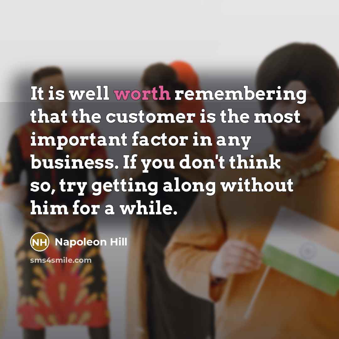“It is well worth remembering that the customer is the most important factor in any business. If you don't think so, try getting along without him for a while.” quote by Napoleon Hill