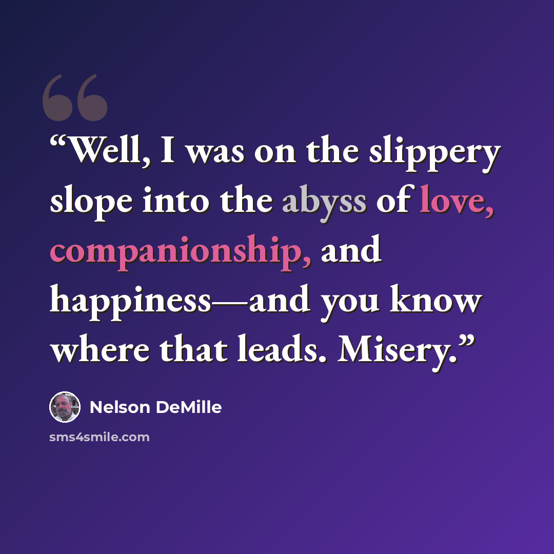 “Well, I was on the slippery slope into the abyss of love, companionship, and happiness—and you know where that leads. Misery.” quote by Nelson DeMille