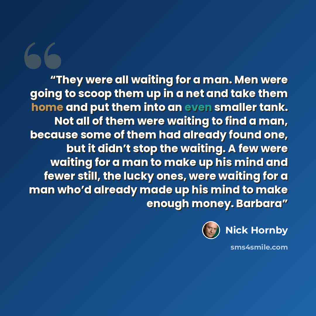 “They were all waiting for a man. Men were going to scoop them up in a net and take them home and put them into an even smaller tank. Not all of them were waiting to find a man, because some of them had already found one, but it didn’t stop the waiting. A few were waiting for a man to make up his…” quote by Nick Hornby