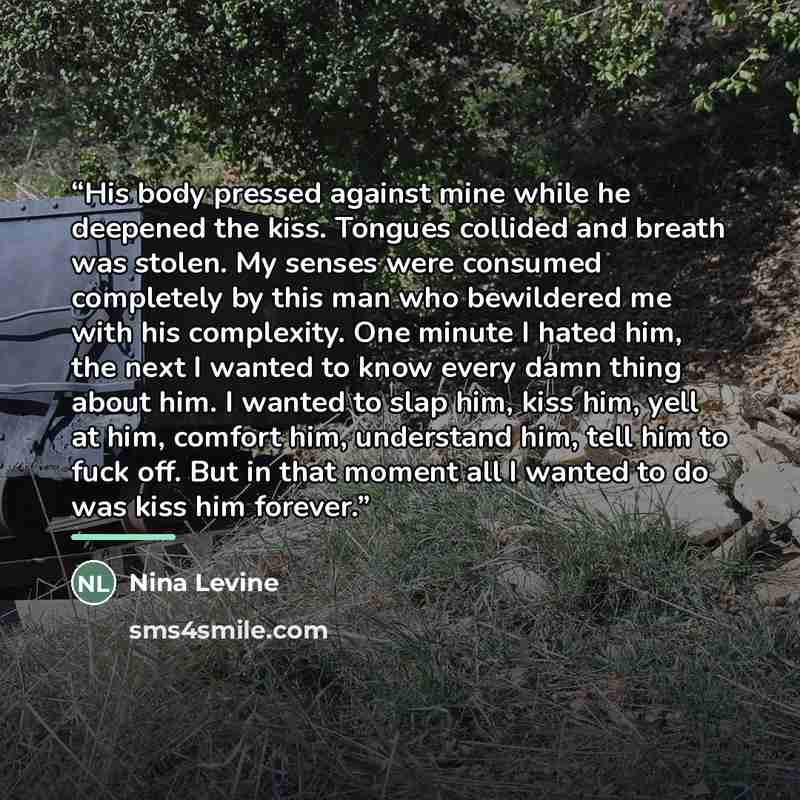 “His body pressed against mine while he deepened the kiss. Tongues collided and breath was stolen. My senses were consumed completely by this man who bewildered me with his complexity. One minute I hated him, the next I wanted to know every damn thing about him. I wanted to slap him, kiss him, yell…” quote by Nina Levine