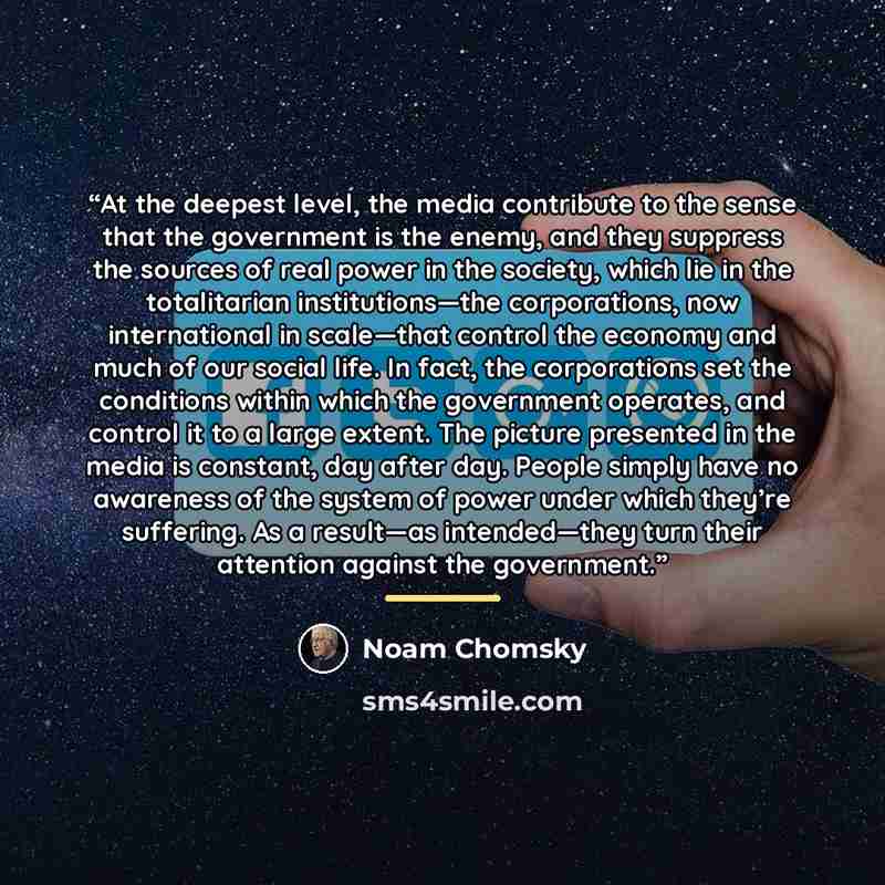 “At the deepest level, the media contribute to the sense that the government is the enemy, and they suppress the sources of real power in the society, which lie in the totalitarian institutions—the corporations, now international in scale—that control the economy and much of our social life. In…” quote by Noam Chomsky