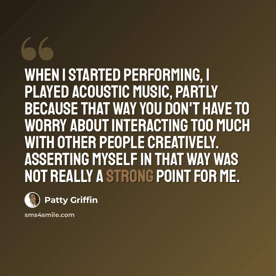 “When I started performing, I played acoustic music, partly because that way you don't have to worry about interacting too much with other people creatively. Asserting myself in that way was not really a strong point for me.” quote by Patty Griffin