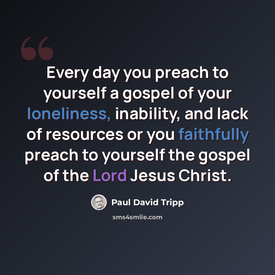 “Every day you preach to yourself a gospel of your loneliness, inability, and lack of resources or you faithfully preach to yourself the gospel of the Lord Jesus Christ.” quote by Paul David Tripp