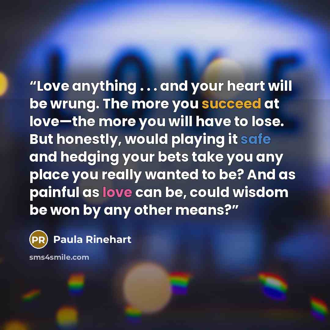 “Love anything . . . and your heart will be wrung. The more you succeed at love—the more you will have to lose. But honestly, would playing it safe and hedging your bets take you any place you really wanted to be? And as painful as love can be, could wisdom be won by any other means?” quote by Paula Rinehart