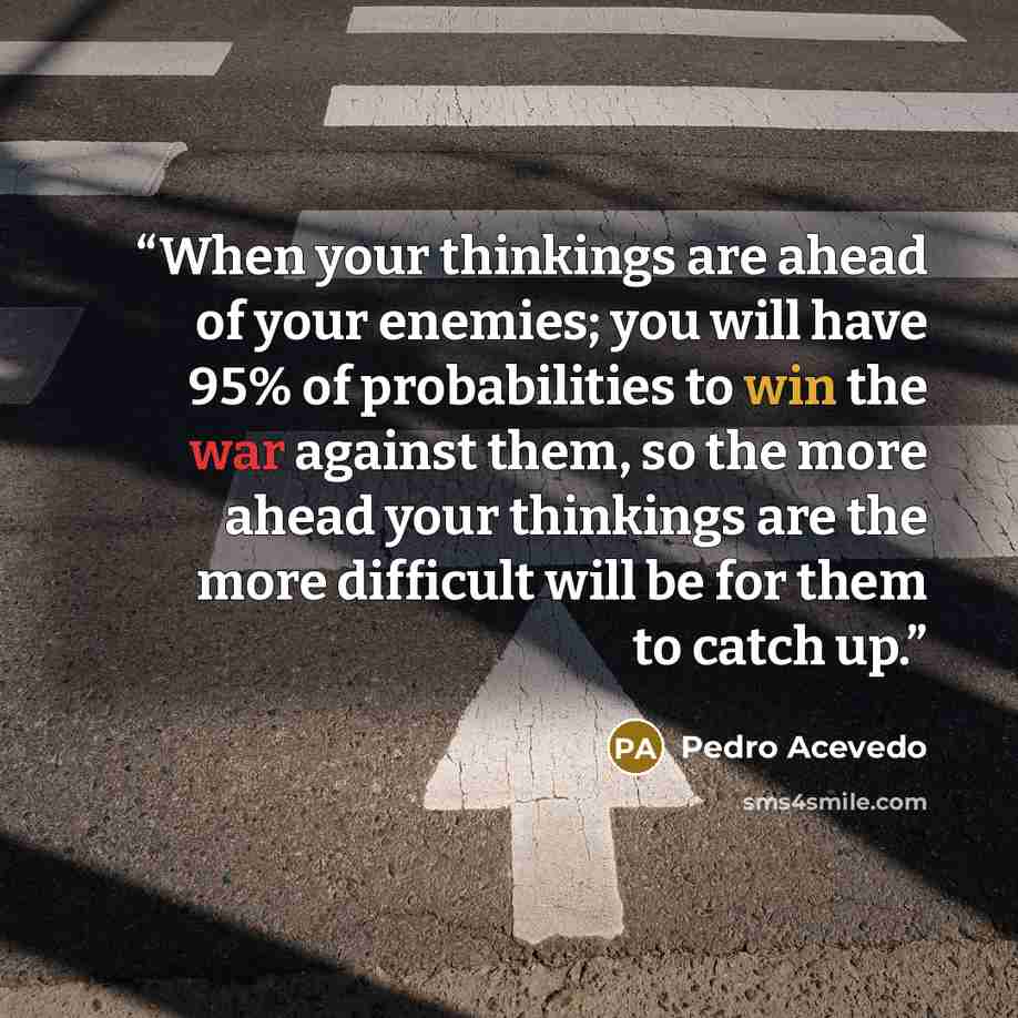 “When your thinkings are ahead of your enemies; you will have 95% of probabilities to win the war against them, so the more ahead your thinkings are the more difficult will be for them to catch up.” quote by Pedro Acevedo