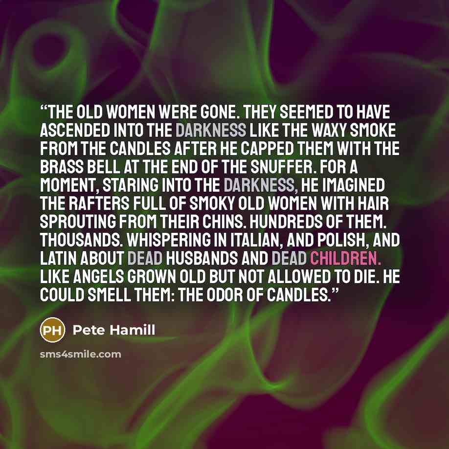 “The old women were gone. They seemed to have ascended into the darkness like the waxy smoke from the candles after he capped them with the brass bell at the end of the snuffer. For a moment, staring into the darkness, he imagined the rafters full of smoky old women with hair sprouting from their…” quote by Pete Hamill