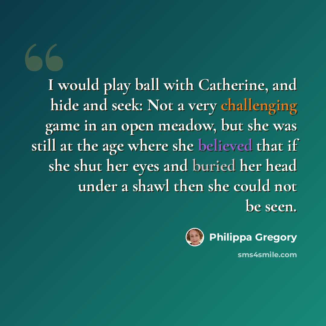 “I would play ball with Catherine, and hide and seek: Not a very challenging game in an open meadow, but she was still at the age where she believed that if she shut her eyes and buried her head under a shawl then she could not be seen.” quote by Philippa Gregory