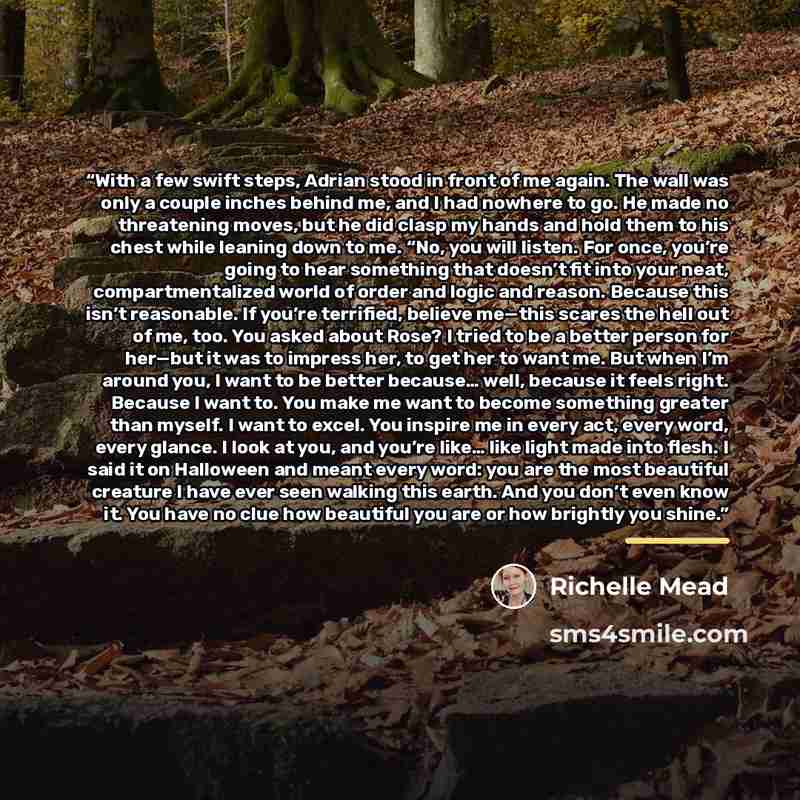 “With a few swift steps, Adrian stood in front of me again. The wall was only a couple inches behind me, and I had nowhere to go. He made no threatening moves, but he did clasp my hands and hold them to his chest while leaning down to me. “No, you will listen. For once, you’re going to hear…” quote by Richelle Mead