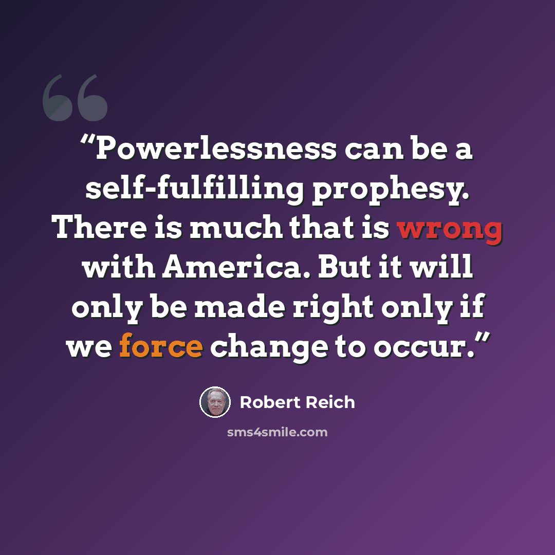 “Powerlessness can be a self-fulfilling prophesy. There is much that is wrong with America. But it will only be made right only if we force change to occur.” quote by Robert Reich
