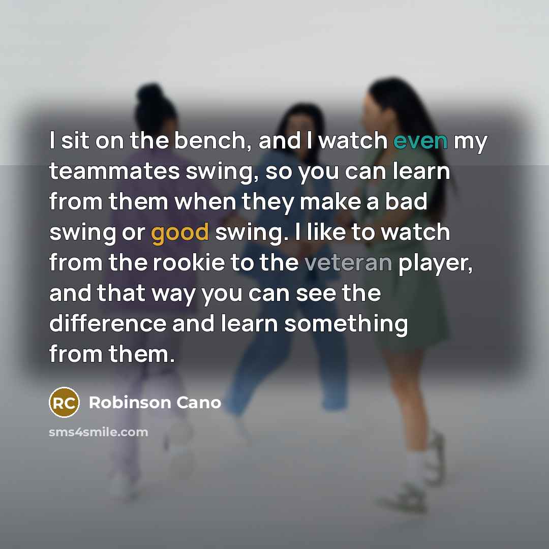 “I sit on the bench, and I watch even my teammates swing, so you can learn from them when they make a bad swing or good swing. I like to watch from the rookie to the veteran player, and that way you can see the difference and learn something from them.” quote by Robinson Cano