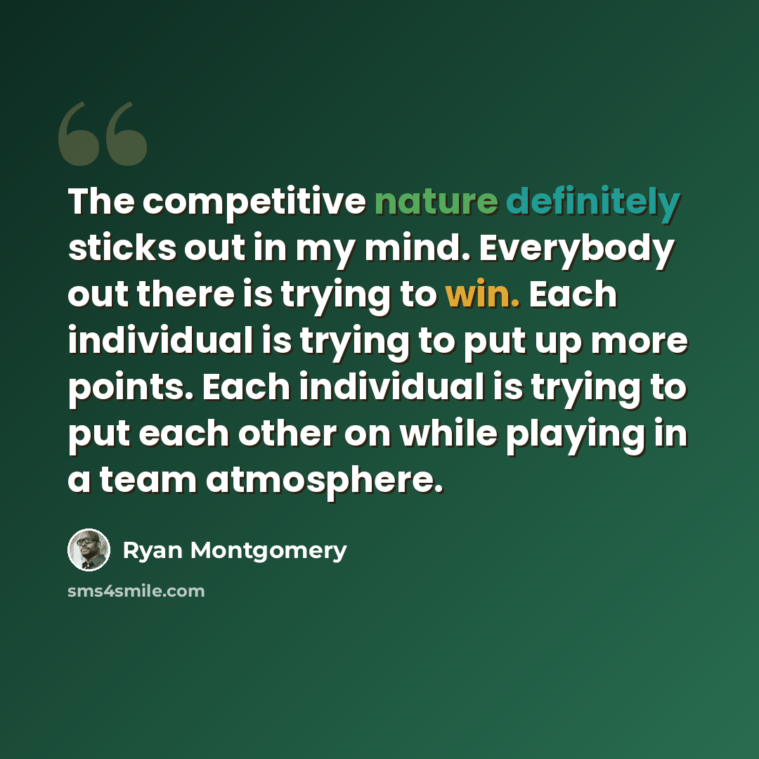 “The competitive nature definitely sticks out in my mind. Everybody out there is trying to win. Each individual is trying to put up more points. Each individual is trying to put each other on while playing in a team atmosphere.” quote by Ryan Montgomery