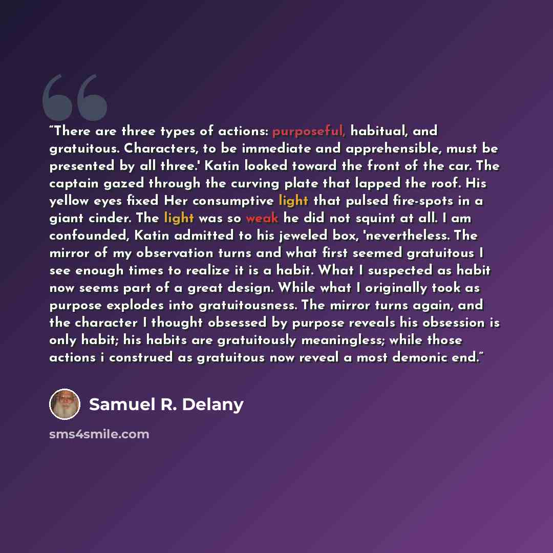 “There are three types of actions: purposeful, habitual, and gratuitous. Characters, to be immediate and apprehensible, must be presented by all three.' Katin looked toward the front of the car. The captain gazed through the curving plate that lapped the roof. His yellow eyes fixed Her consumptive…” quote by Samuel R. Delany