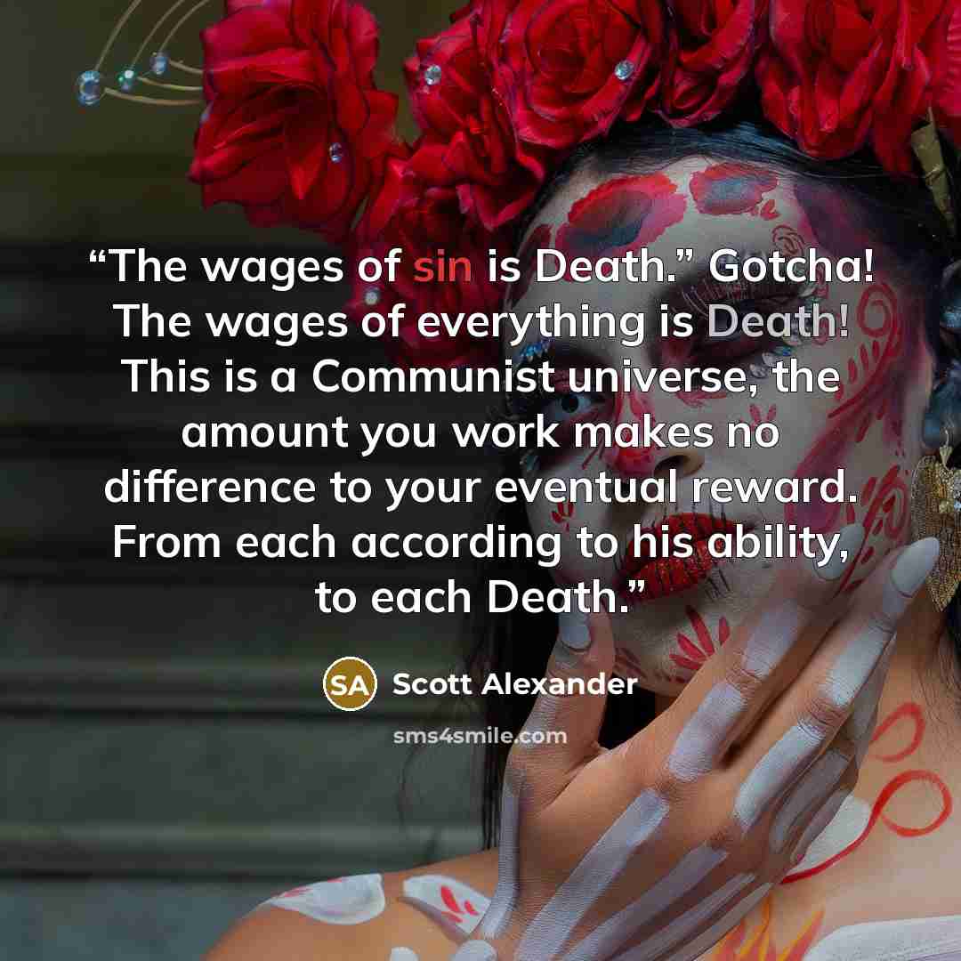 “The wages of sin is Death.” Gotcha! The wages of everything is Death! This is a Communist universe, the amount you work makes no difference to your eventual reward. From each according to his ability, to each Death.” quote by Scott Alexander