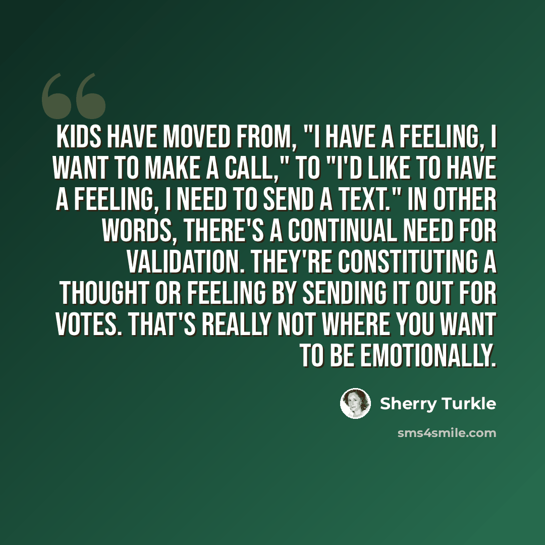 “Kids have moved from, "I have a feeling, I want to make a call," to "I'd like to have a feeling, I need to send a text." In other words, there's a continual need for validation. They're constituting a thought or feeling by sending it out for votes. That's really not where you want to be emotionally.” quote by Sherry Turkle