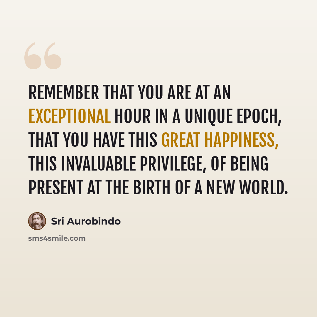 “Remember that you are at an exceptional hour in a unique epoch, that you have this great happiness, this invaluable privilege, of being present at the birth of a new world.” quote by Sri Aurobindo