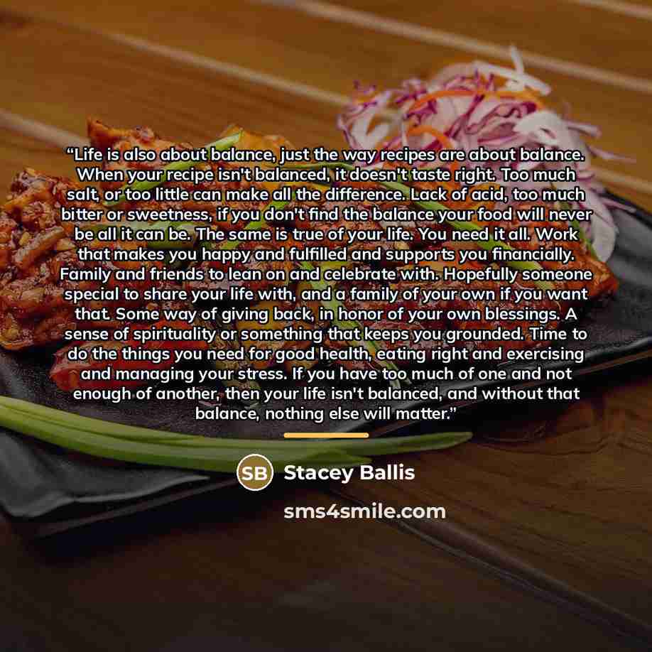 “Life is also about balance, just the way recipes are about balance. When your recipe isn't balanced, it doesn't taste right. Too much salt, or too little can make all the difference. Lack of acid, too much bitter or sweetness, if you don't find the balance your food will never be all it can be…” quote by Stacey Ballis