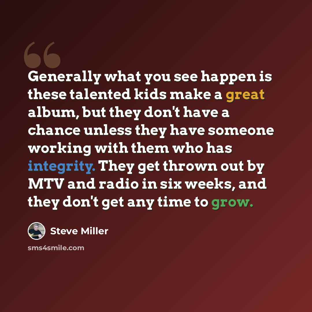 “Generally what you see happen is these talented kids make a great album, but they don't have a chance unless they have someone working with them who has integrity. They get thrown out by MTV and radio in six weeks, and they don't get any time to grow.” quote by Steve Miller