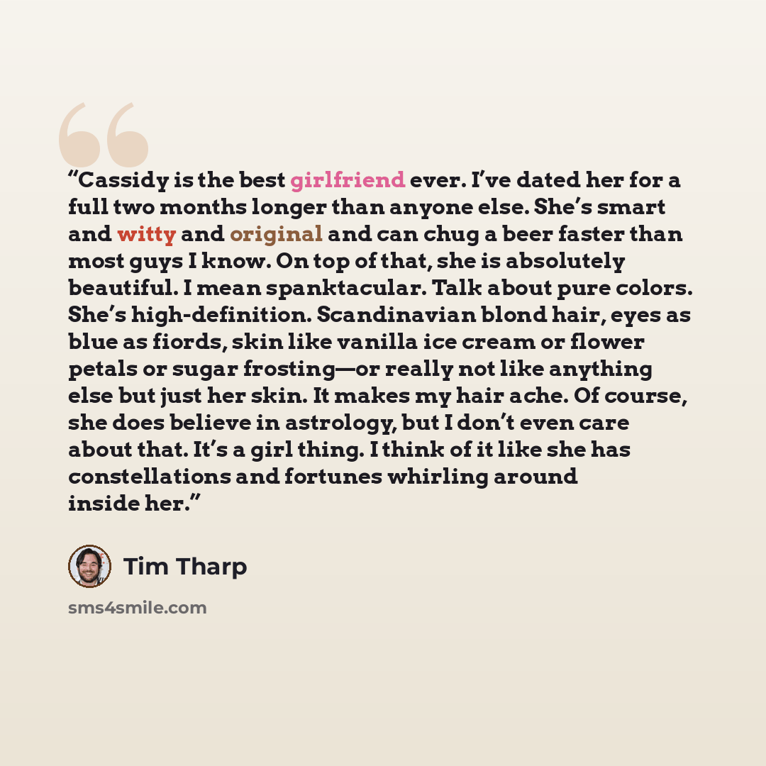 “Cassidy is the best girlfriend ever. I’ve dated her for a full two months longer than anyone else. She’s smart and witty and original and can chug a beer faster than most guys I know. On top of that, she is absolutely beautiful. I mean spanktacular. Talk about pure colors. She’s high-definition…” quote by Tim Tharp