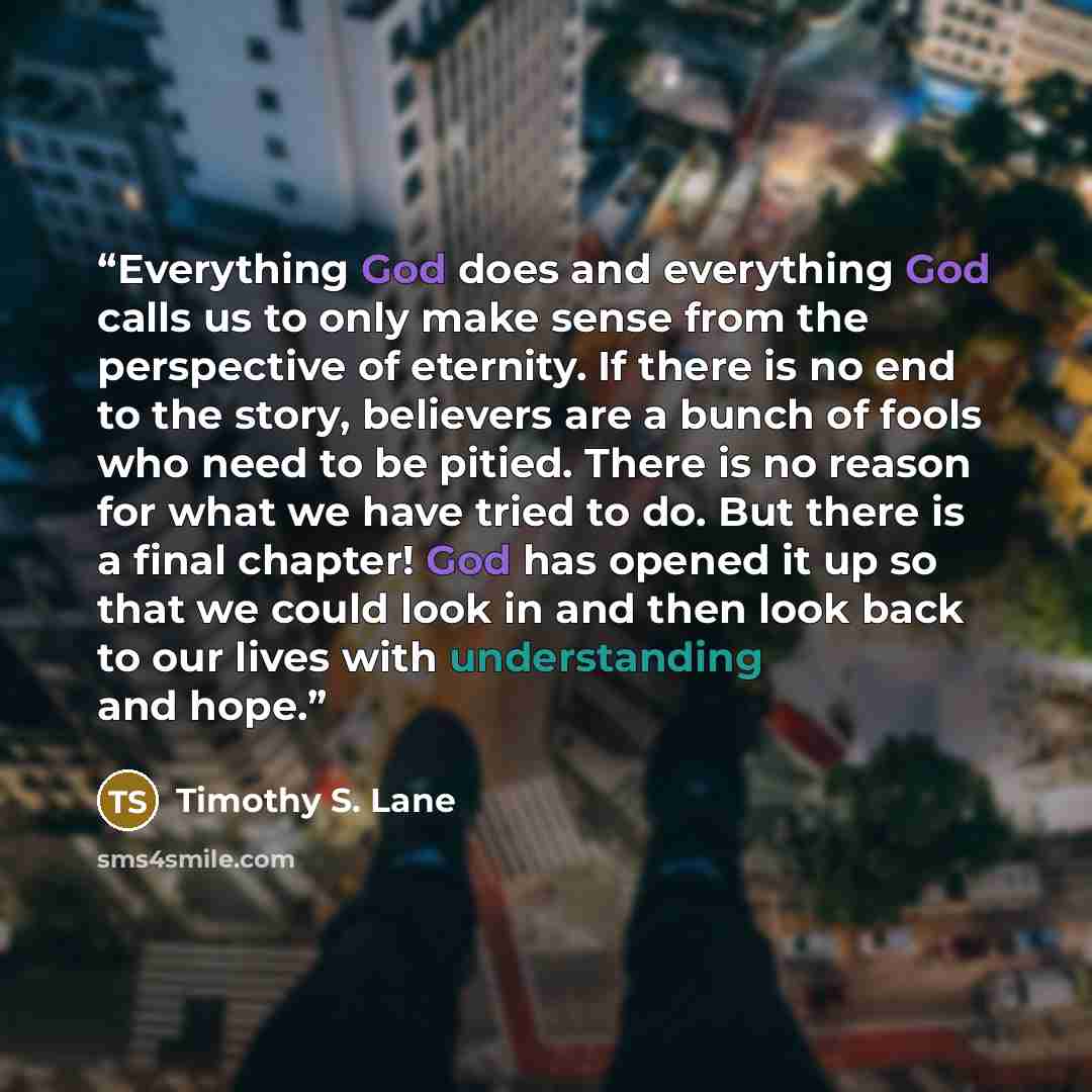 “Everything God does and everything God calls us to only make sense from the perspective of eternity. If there is no end to the story, believers are a bunch of fools who need to be pitied. There is no reason for what we have tried to do. But there is a final chapter! God has opened it up so that we…” quote by Timothy S. Lane