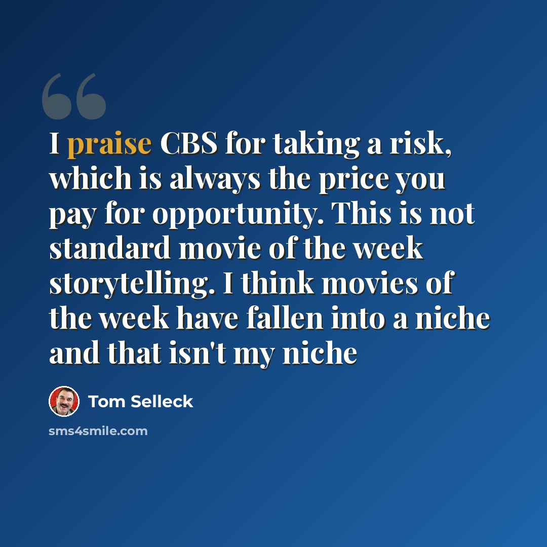 “I praise CBS for taking a risk, which is always the price you pay for opportunity. This is not standard movie of the week storytelling. I think movies of the week have fallen into a niche and that isn't my niche” quote by Tom Selleck