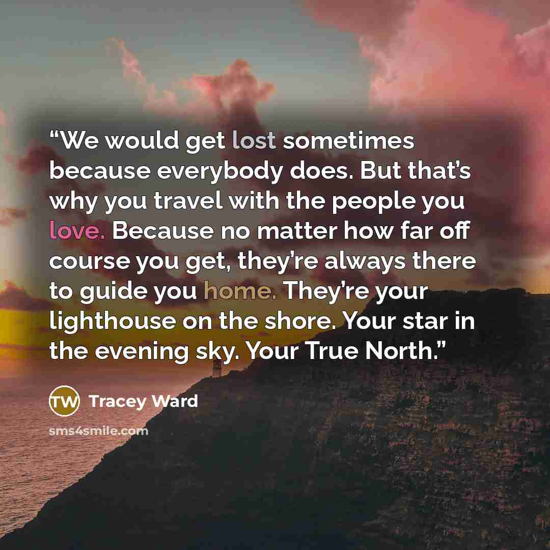 “We would get lost sometimes because everybody does. But that’s why you travel with the people you love. Because no matter how far off course you get, they’re always there to guide you home. They’re your lighthouse on the shore. Your star in the evening sky. Your True North.” quote by Tracey Ward