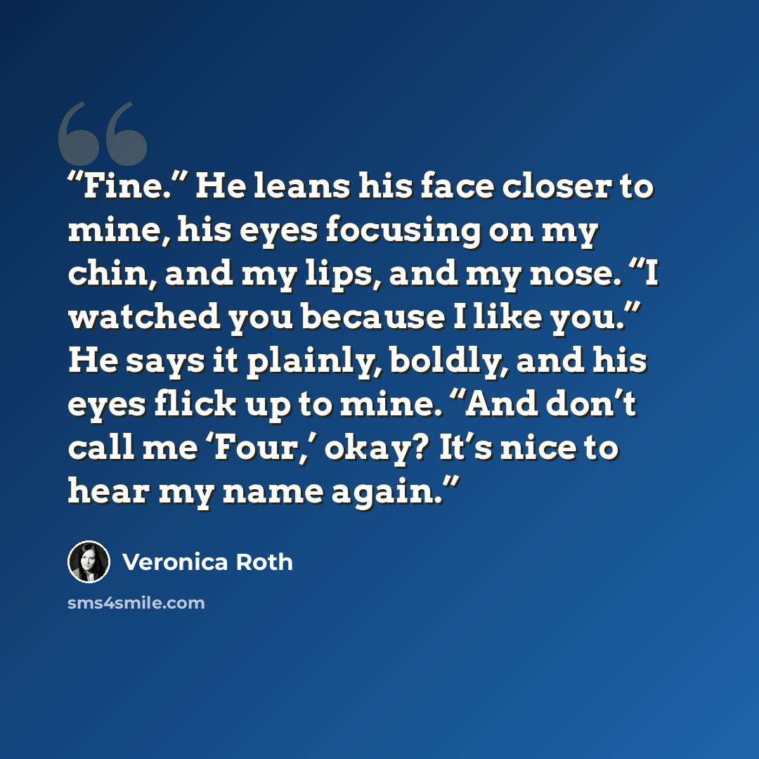 “Fine.” He leans his face closer to mine, his eyes focusing on my chin, and my lips, and my nose. “I watched you because I like you.” He says it plainly, boldly, and his eyes flick up to mine. “And don’t call me ‘Four,’ okay? It’s nice to hear my name again.” quote by Veronica Roth