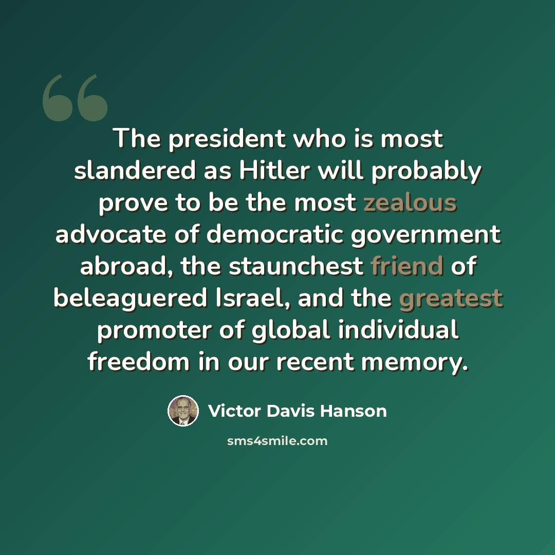 “The president who is most slandered as Hitler will probably prove to be the most zealous advocate of democratic government abroad, the staunchest friend of beleaguered Israel, and the greatest promoter of global individual freedom in our recent memory.” quote by Victor Davis Hanson