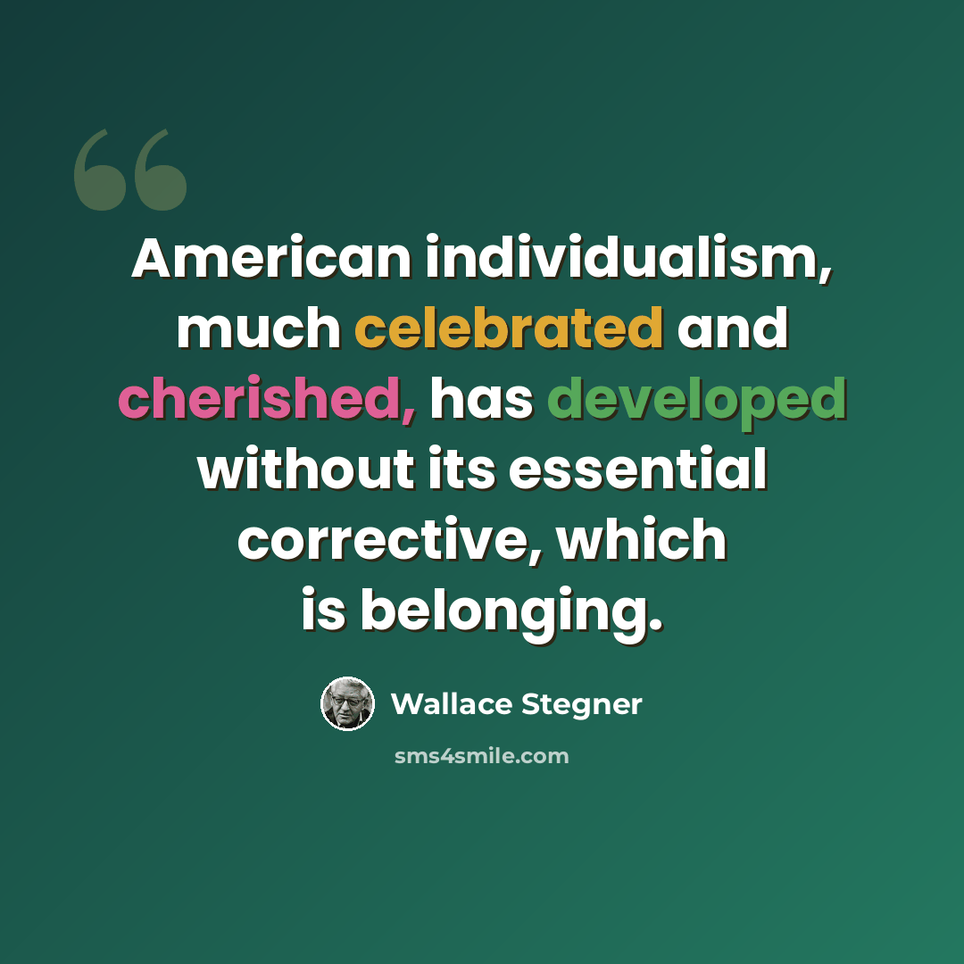 “American individualism, much celebrated and cherished, has developed without its essential corrective, which is belonging.” quote by Wallace Stegner