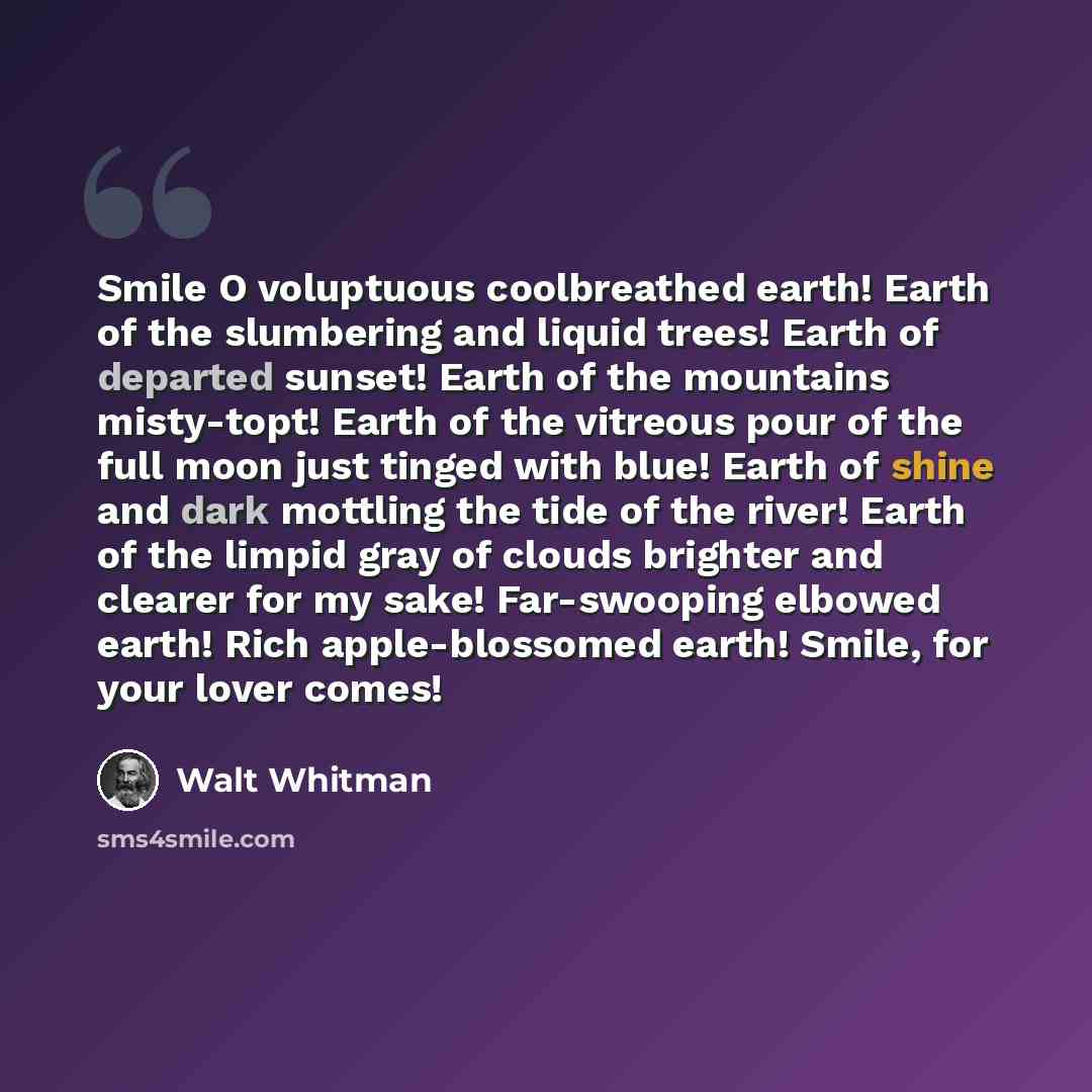 “Smile O voluptuous coolbreathed earth! Earth of the slumbering and liquid trees! Earth of departed sunset! Earth of the mountains misty-topt! Earth of the vitreous pour of the full moon just tinged with blue! Earth of shine and dark mottling the tide of the river! Earth of the limpid gray of…” quote by Walt Whitman