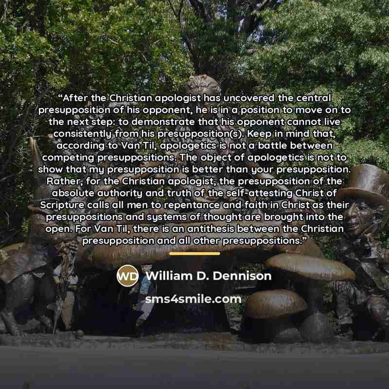 “After the Christian apologist has uncovered the central presupposition of his opponent, he is in a position to move on to the next step: to demonstrate that his opponent cannot live consistently from his presupposition(s). Keep in mind that, according to Van Til, apologetics is not a battle…” quote by William D. Dennison