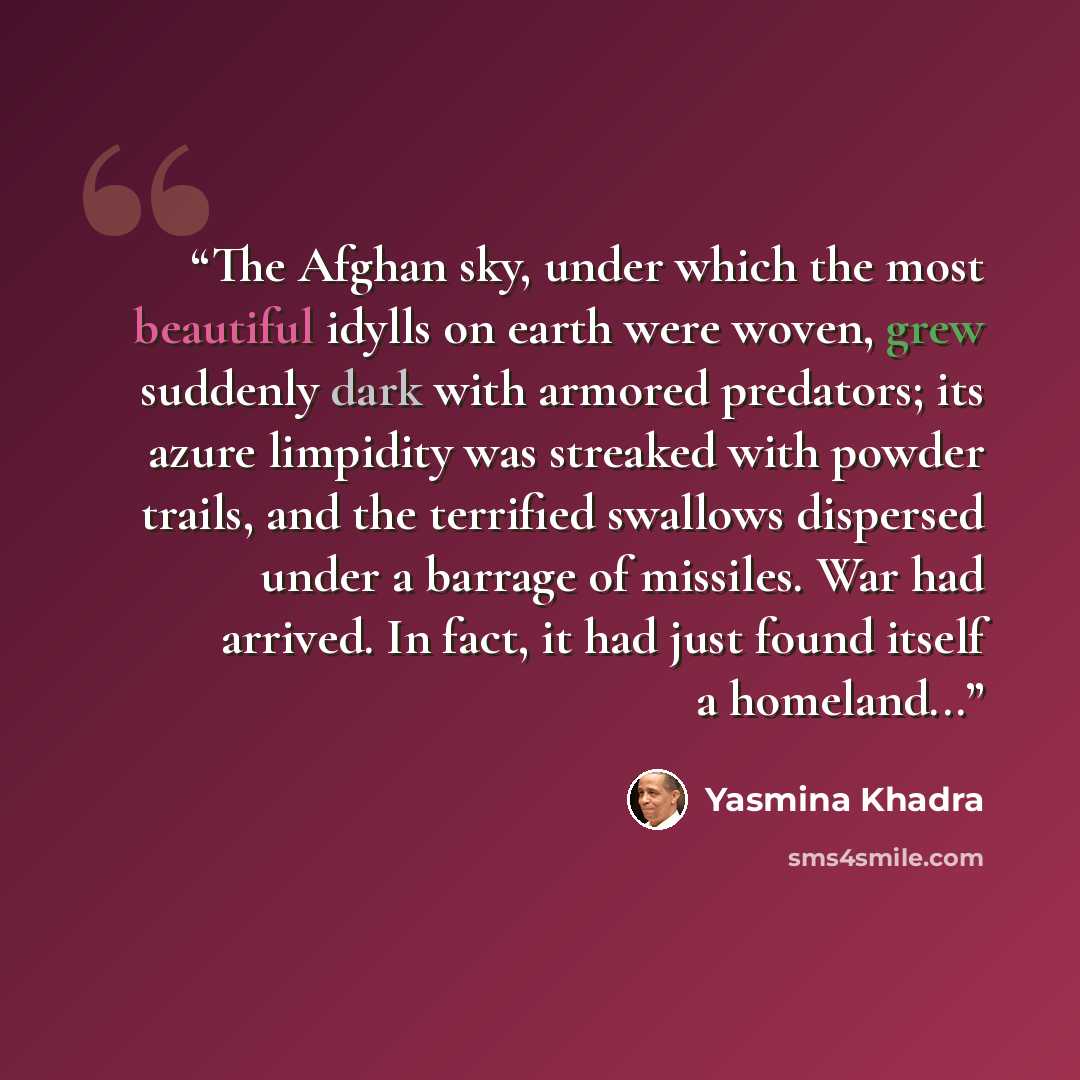 “The Afghan sky, under which the most beautiful idylls on earth were woven, grew suddenly dark with armored predators; its azure limpidity was streaked with powder trails, and the terrified swallows dispersed under a barrage of missiles. War had arrived. In fact, it had just found itself a…” quote by Yasmina Khadra