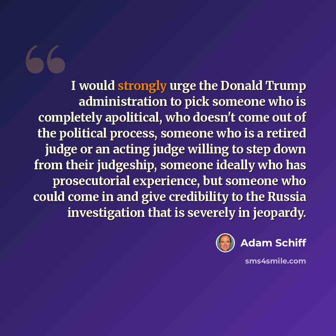“I would strongly urge the Donald Trump administration to pick someone who is completely apolitical, who doesn't come out of the political process, someone who is a retired judge or an acting judge willing to step down from their judgeship, someone ideally who has prosecutorial experience, but…” quote by Adam Schiff