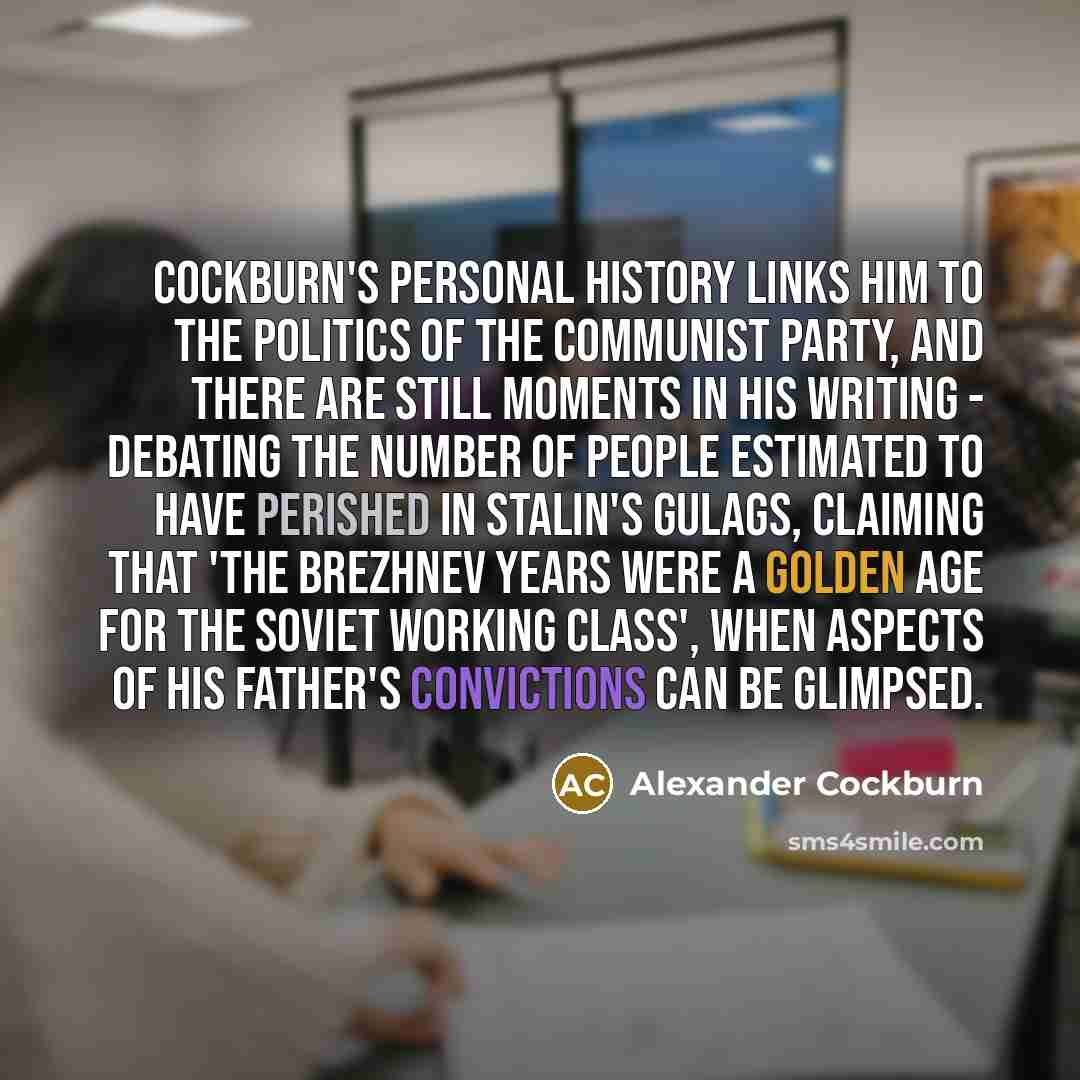 “Cockburn's personal history links him to the politics of the Communist Party, and there are still moments in his writing - debating the number of people estimated to have perished in Stalin's gulags, claiming that 'the Brezhnev years were a Golden Age for the Soviet working class', when aspects of…” quote by Alexander Cockburn