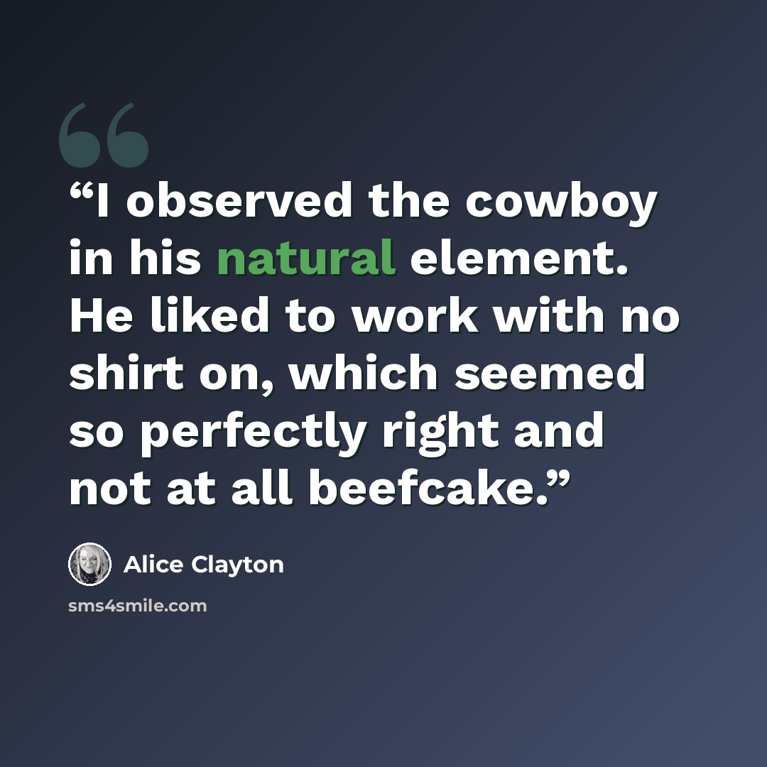 “I observed the cowboy in his natural element. He liked to work with no shirt on, which seemed so perfectly right and not at all beefcake.” quote by Alice Clayton