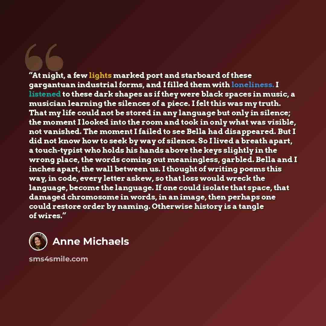 “At night, a few lights marked port and starboard of these gargantuan industrial forms, and I filled them with loneliness. I listened to these dark shapes as if they were black spaces in music, a musician learning the silences of a piece. I felt this was my truth. That my life could not be stored…” quote by Anne Michaels