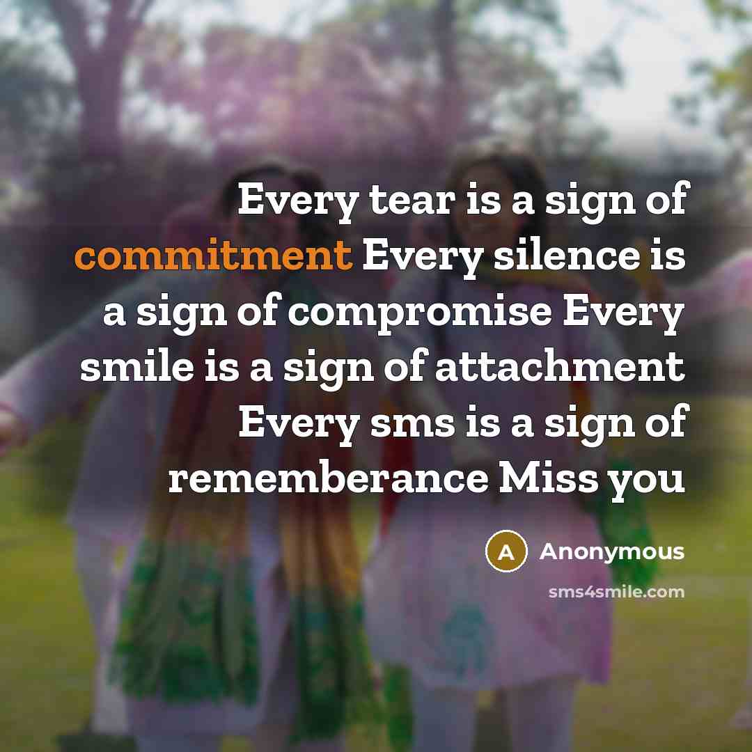 “Every tear is a sign of commitment Every silence is a sign of compromise Every smile is a sign of attachment Every sms is a sign of rememberance Miss you” quote by Anonymous