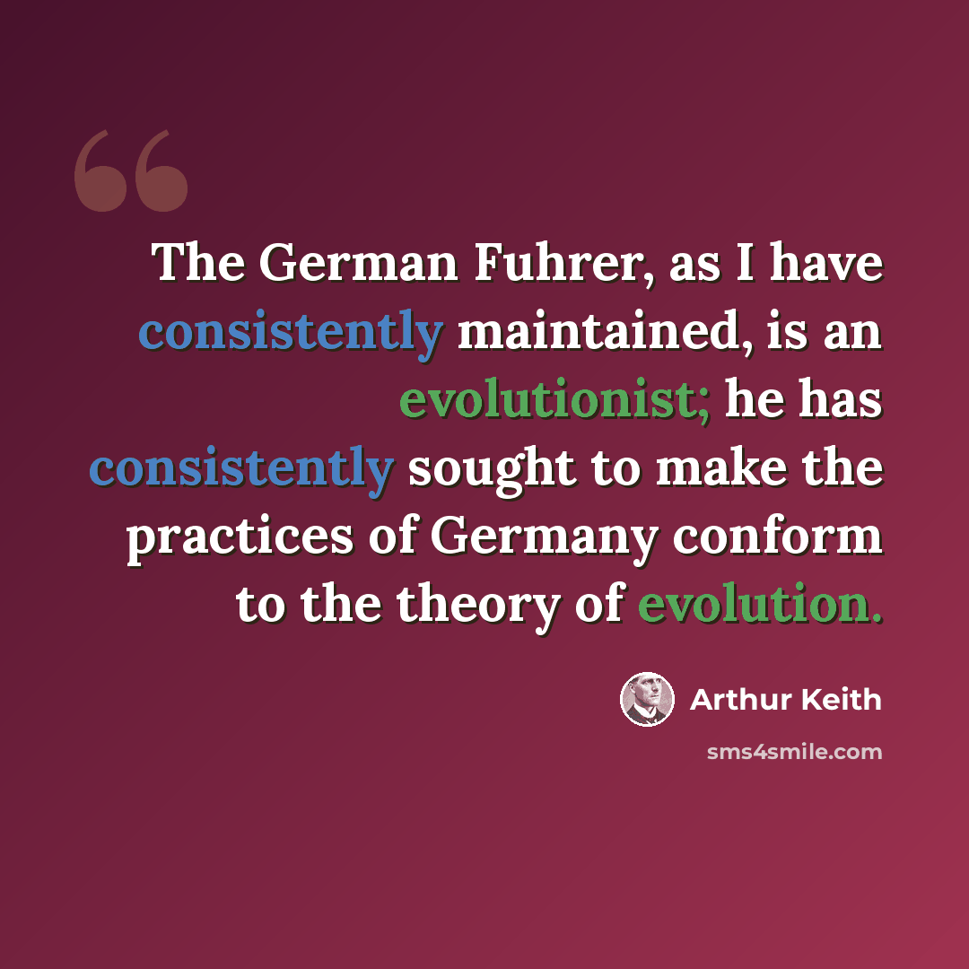 “The German Fuhrer, as I have consistently maintained, is an evolutionist; he has consistently sought to make the practices of Germany conform to the theory of evolution.” quote by Arthur Keith